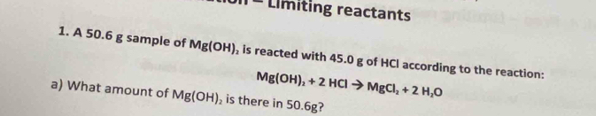 Límiting reactants 
1. A 50.6 g sample of Mg(OH) , is reacted with 45.0 g of HCl according to the reaction:
Mg(OH)_2+2HClto MgCl_2+2H_2O
a) What amount of Mg(OH) is there in 50.6g?