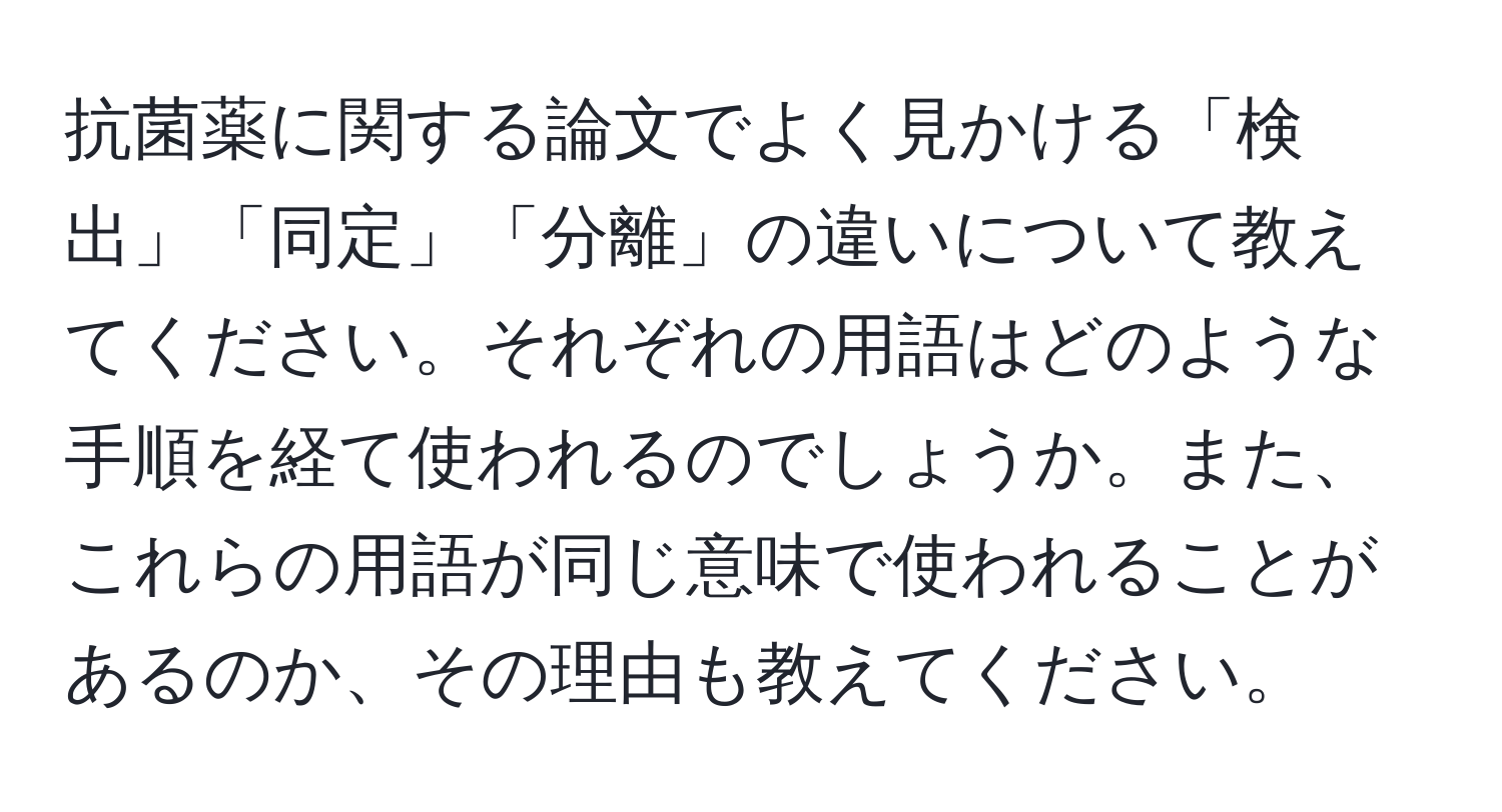 抗菌薬に関する論文でよく見かける「検出」「同定」「分離」の違いについて教えてください。それぞれの用語はどのような手順を経て使われるのでしょうか。また、これらの用語が同じ意味で使われることがあるのか、その理由も教えてください。