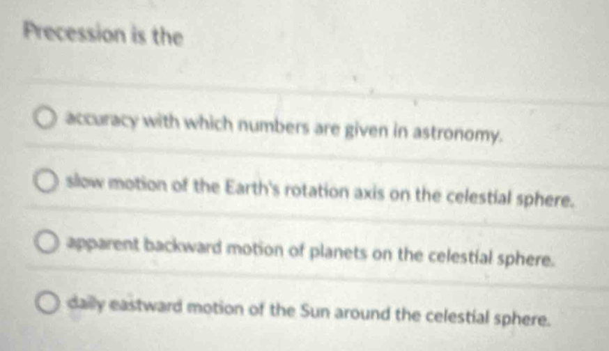 Precession is the
_
_
accuracy with which numbers are given in astronomy.
__
_
slow motion of the Earth's rotation axis on the celestial sphere.
_
apparent backward motion of planets on the celestial sphere.
daily eastward motion of the Sun around the celestial sphere.