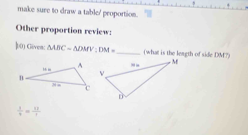 make sure to draw a table/ proportion. 
Other proportion review: 
|10) Given: △ ABCsim △ DMV; DM= _ (what is the length of side DM?)
 1/9 = 12/? 