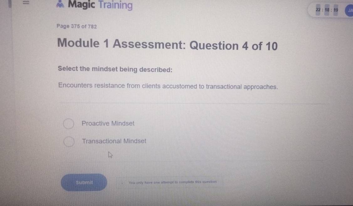 = Magic Training 22:18:19 JA
Page 375 of 782
Module 1 Assessment: Question 4 of 10
Select the mindset being described:
Encounters resistance from clients accustomed to transactional approaches.
Proactive Mindset
Transactional Mindset
Submit You only have one attempt to complete this question