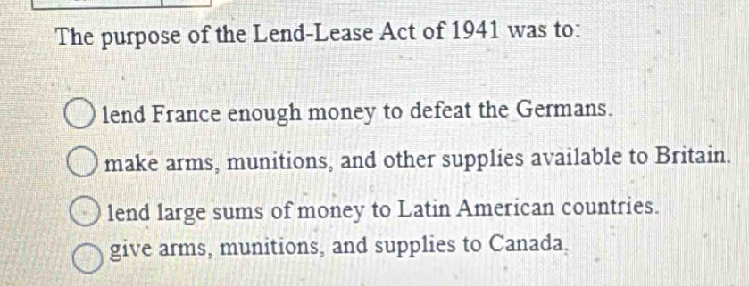 The purpose of the Lend-Lease Act of 1941 was to:
lend France enough money to defeat the Germans.
make arms, munitions, and other supplies available to Britain.
lend large sums of money to Latin American countries.
give arms, munitions, and supplies to Canada,