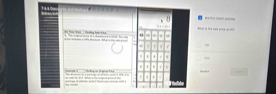 7 6 Disc 
On Yout Own Finding le rice 
T original price of a skateboard is $150. The sale 
price includes a 20% discount. What is the sale price
512
E x ample 2 Finding an Original Price Bewatch 
The discount on a package of athletic socks is 15%. it is 
on sale for $17. What is the original price of the 
package of athletic socks? Check your answer with a 
bar model.