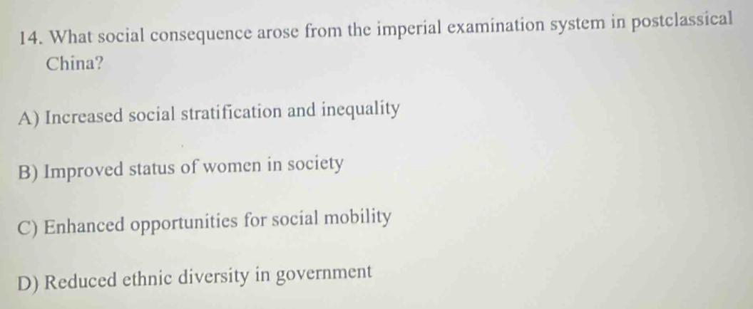 What social consequence arose from the imperial examination system in postclassical
China?
A) Increased social stratification and inequality
B) Improved status of women in society
C) Enhanced opportunities for social mobility
D) Reduced ethnic diversity in government