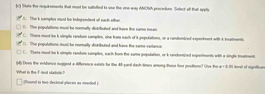 State the requirements that must be satisfied to use the one-way ANOVA procedure. Select all that apply
A. The k samples must be independent of each other.
B. The populations must be normally distributed and have the same mean.
C. There must be k simple random samples, one from each of k populations, or a randomized experiment with k treatments.
D. The populations must be normally distributed and have the same variance
E. There must be k simple random samples, each from the same population or k randomized experiments with a single treatment.
(d) Does the evidence suggest a difference exists for the 40-yard dash times among these four positions? Use the alpha =0.05 level of signilican
What is the F -test statistic?
(Round to two decimal places as needed.)