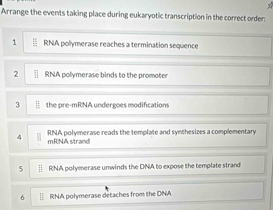 Arrange the events taking place during eukaryotic transcription in the correct order: 
1 RNA polymerase reaches a termination sequence 
2 RNA polymerase binds to the promoter 
3 the pre-mRNA undergoes modifcations 
4 RNA polymerase reads the template and synthesizes a complementary 
mRNA strand 
5 RNA polymerase unwinds the DNA to expose the template strand 
6 RNA polymerase detaches from the DNA