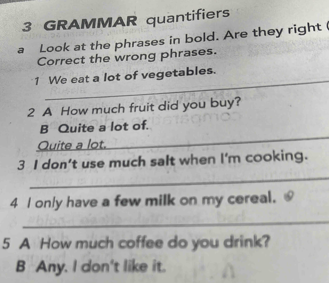 GRAMMAR quantifiers 
a Look at the phrases in bold. Are they right 
Correct the wrong phrases. 
_ 
1 We eat a lot of vegetables. 
2 A How much fruit did you buy? 
_ 
B Quite a lot of. 
Quite a lot. 
_ 
3 I don’t use much salt when I'm cooking. 
4 I only have a few milk on my cereal. 
_ 
5 A How much coffee do you drink? 
B Any. I don't like it.