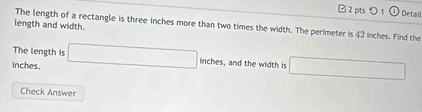 □ 2 pts つ 1 ⓘ Detail 
length and width. 
The length of a rectangle is three inches more than two times the width. The perimeter is 42 inches. Find the 
The length is □ in C^r es, and the width is □
inches. 
Check Answer