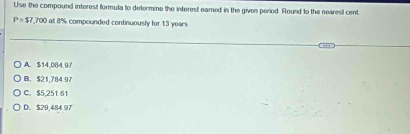 Use the compound interest formula to determine the interest earned in the given period. Round to the nearest cent
P=$7,700 at 8% compounded continuously for 13 years
A. $14,084.97
B. $21,784.97
C. $5,251 61
D. $29,484.97