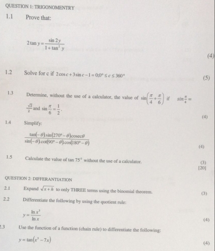 TRIGONOMENTRY 
1.1 Prove that:
2tan y= sin 2y/1+tan^2y 
(4) 
1.2 Solve for c if 2cos c+3sin c-1=0; 0°≤ c≤ 360° (5) 
1.3 Determine, without the use of a calculator, the value of sin ( π /4 + π /6 ) if sin  π /4 =
 sqrt(2)/2  and sin  π /6 = 1/2 . 
(4) 
1.4 Simplify:
 (tan (-θ )sin (270°-θ )cos ecθ )/sin (-θ )cos (90°-θ )cos (180°-θ ) 
(4) 
1.5 Calculate the value of tan 75° without the use of a calculator. 
(3) 
[20] 
QUESTION 2: DIFFERANTIATION 
2.1 Expand sqrt(x+h) to only THREE terms using the binomial theorem. (3) 
2.2 Differentiate the following by using the quotient rule:
y= ln x^3/ln x  (4) 
2.3 Use the function of a function (chain rule) to differentiate the following:
y=tan (x^5-7x)
(4)