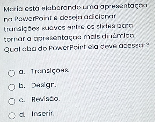 Maria está elaborando uma apresentação
no PowerPoint e deseja adicionar
transições suaves entre os slides para
tornar a apresentação mais dinâmica.
Qual aba do PowerPoint ela deve acessar?
a. Transições.
b. Design.
c. Revisão.
d. Inserir.