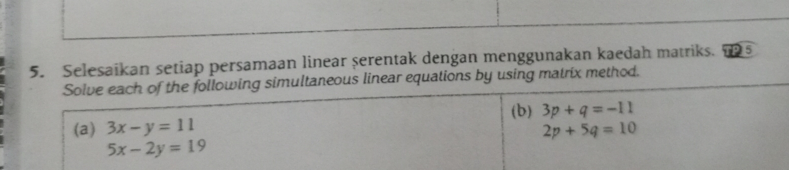 Selesaikan setiap persamaan linear serentak dengan menggunakan kaedah matriks. 5 
Solve each of the following simultaneous linear equations by using matrix method. 
(b) 3p+q=-11
(a) 3x-y=11 2p+5q=10
5x-2y=19