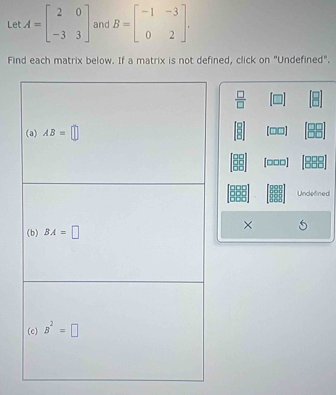 Let A=beginbmatrix 2&0 -3&3endbmatrix and B=beginbmatrix -1&-3 0&2endbmatrix .
Find each matrix below. If a matrix is not defined, click on "Undefined".
 □ /□  
(□□□)
Undefined
×