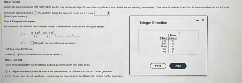 Prepare
Choose chi-square goodness of fit (GOF). Note that the only variable is Integer Chosen. Use a significance level of 0.05. We are assuming randomness. There were 41 students. Check that all the expected counts are 5 or more.
Since each expected count is □ , the condition that all the expected counts are 5 or more
(Simplify your answer.)
Step 3: Compute to Compare Integer Selection
An incomplete calculation of the chi-square statistic is shown below. Calculate the chi-square statistic.
x^2= frac (6-8.2)^28.2+frac (13-8.2)^28.2+ _ . __Times
Integer Chosen
One 6
x^2= (Round to two decimal places as needed.) Two 13
Three 4
Find the p -value for this test. Four 12
Five 6
p-value = □ (Round to three decimal places as needed.)
Step 4: Interpret
Reject or do not reject the null hypothesis, and pick an interpretation from those below. Done
Print
A. Reject the null hypothesis. Humans have been shown to be different from random number generators.
B. Do not reject the null hypothesis. Humans have not been shown to be different from random number generators.