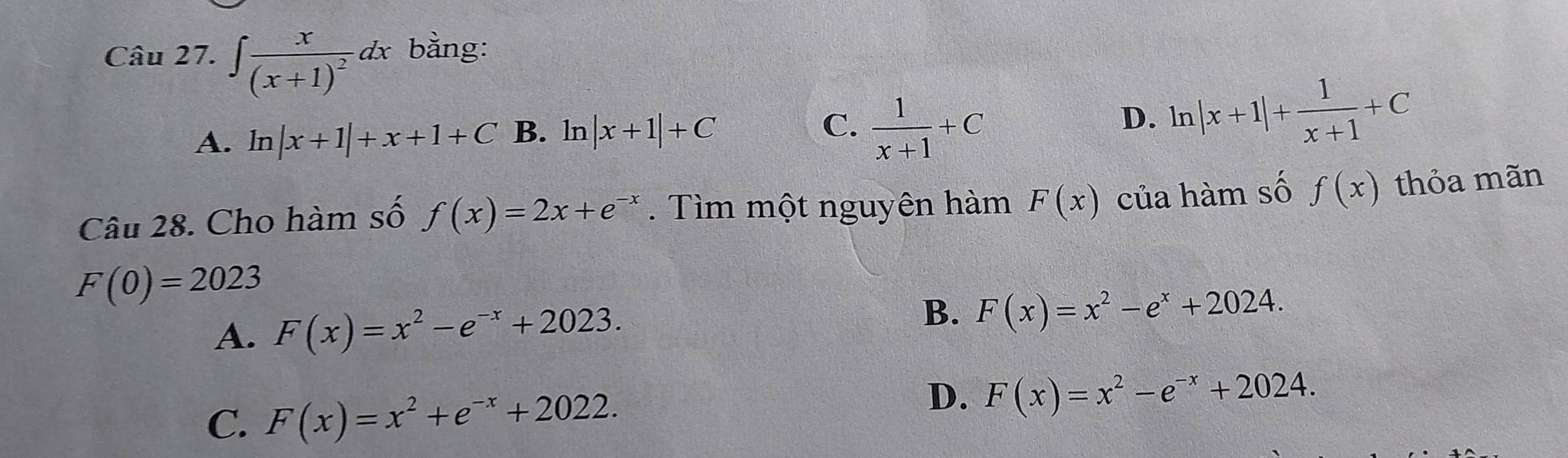 ∈t frac x(x+1)^2dx bằng:
A. ln |x+1|+x+1+C B. ln |x+1|+C
C.  1/x+1 +C
D. ln |x+1|+ 1/x+1 +C
Câu 28. Cho hàm số f(x)=2x+e^(-x). Tìm một nguyên hàm F(x) của hàm số f(x) thỏa mãn
F(0)=2023
A. F(x)=x^2-e^(-x)+2023. B. F(x)=x^2-e^x+2024.
C. F(x)=x^2+e^(-x)+2022.
D. F(x)=x^2-e^(-x)+2024.