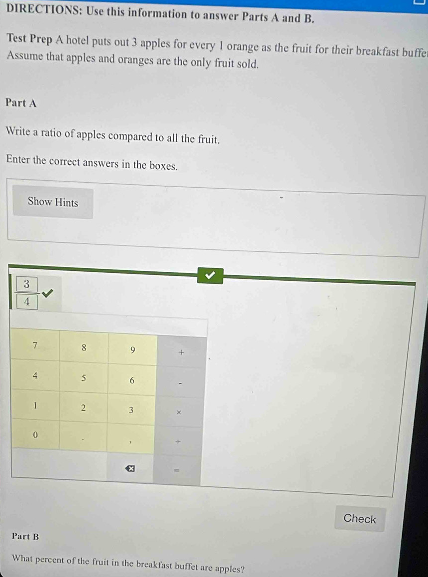 DIRECTIONS: Use this information to answer Parts A and B. 
Test Prep A hotel puts out 3 apples for every 1 orange as the fruit for their breakfast buffe 
Assume that apples and oranges are the only fruit sold. 
Part A 
Write a ratio of apples compared to all the fruit. 
Enter the correct answers in the boxes. 
Show Hints
3
4
7 8 9 +
4 5 6 -
1 2 3 × 
0 
, + 
= 
Check 
Part B 
What percent of the fruit in the breakfast buffet are apples?