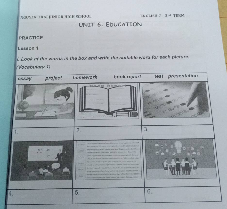 NGUYEN TRAI JUNIOR HIGH SCHOOL ENGLISH 7-2^(nd) TERM 
UNIT 6： EDUCATION 
PRACTICE 
Lesson 1 
l. Look at the words in the box and write the suitable word for each picture.