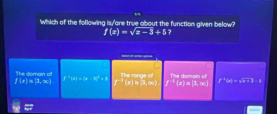 Which of the following is/are true about the function given below?
f(x)=sqrt(x-3)+5 ?
Select all correct options
The domain of The domain of
The range of
f(x) is [3,∈fty ). f^(-1)(x)=(x-5)^2+3 f^(-1)(x) is [3,∈fty ). f^(-1)(x) is [3,∈fty ). f^(-1)(x)=sqrt(x+3)-5
Jacob
Burd
Subms