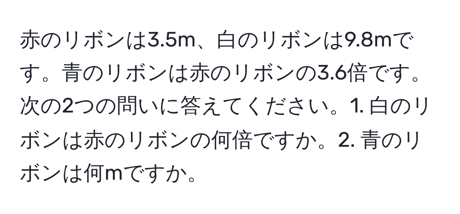 赤のリボンは3.5m、白のリボンは9.8mです。青のリボンは赤のリボンの3.6倍です。次の2つの問いに答えてください。1. 白のリボンは赤のリボンの何倍ですか。2. 青のリボンは何mですか。