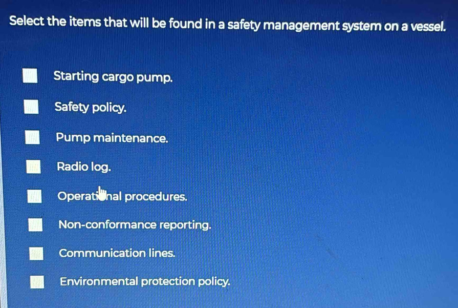 Select the items that will be found in a safety management system on a vessel.
Starting cargo pump.
Safety policy.
Pump maintenance.
Radio log.
Operational procedures.
Non-conformance reporting.
Communication lines.
Environmental protection policy.