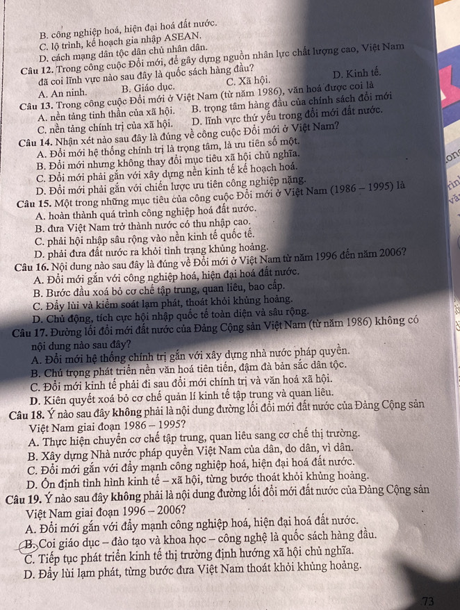 B. công nghiệp hoá, hiện đại hoá đất nước.
C. lộ trình, kế hoạch gia nhập ASEAN.
D. cách mạng dân tộc dân chủ nhân dân.
Câu 12. Trong công cuộc Đổi mới, để gây dựng nguồn nhân lực chất lượng cao, Việt Nam
đã coi lĩnh vực nào sau đây là quốc sách hàng đầu?
A. An ninh. B. Giáo dục. C. Xã hội. D. Kinh tế.
Câu 13. Trong công cuộc Đổi mới ở Việt Nam (từ năm 1986), văn hoá được coi là
A. nền tảng tinh thần của xã hội. B. trọng tâm hàng đầu của chính sách đổi mới
C. nền tảng chính trị của xã hội. D. lĩnh vực thứ yếu trong đổi mới đất nước.
Câu 14. Nhận xét nào sau đây là đúng về công cuộc Đồi mới ở Việt Nam?
A. Đổi mới hệ thống chính trị là trọng tâm, là ưu tiên số một.
B. Đổi mới nhưng không thay đổi mục tiêu xã hội chủ nghĩa.
on
C. Đổi mới phải gắn với xây dựng nền kinh tế kế hoạch hoá.
D. Đổi mới phải gắn với chiến lược ưu tiên công nghiệp nặng.
Câu 15. Một trong những mục tiêu của công cuộc Đổi mới ở Việt Nam (1986 - 1995) là rin
vă
A. hoàn thành quá trình công nghiệp hoá đất nước.
B. đưa Việt Nam trở thành nước có thu nhập cao.
C. phải hội nhập sâu rộng vào nền kinh tế quốc tế.
D. phải đưa đất nước ra khỏi tình trạng khủng hoảng.
Câu 16. Nội dung nào sau đây là đúng về Đổi mới ở Việt Nam từ năm 1996 đến năm 2006?
A. Đổi mới gắn với công nghiệp hoá, hiện đại hoá đất nước.
B. Bước đầu xoá bỏ cơ chế tập trung, quan liêu, bao cấp.
C. Đầy lùi và kiểm soát lạm phát, thoát khỏi khủng hoảng.
D. Chủ động, tích cực hội nhập quốc tế toàn diện và sâu rộng.
Câu 17. Đường lối đổi mới đất nước của Đảng Cộng sản Việt Nam (từ năm 1986) không có
nội dung nào sau đây?
A. Đổi mới hệ thống chính trị gắn với xây dựng nhà nước pháp quyền.
B. Chú trọng phát triển nền văn hoá tiên tiến, đậm đà bản sắc dân tộc.
C. Đổi mới kinh tế phải đi sau đổi mới chính trị và văn hoá xã hội.
D. Kiên quyết xoá bỏ cơ chế quản lí kinh tế tập trung và quan liêu.
Câu 18. Ý nào sau đây không phải là nội dung đường lối đổi mới đất nước của Đảng Cộng sản
Việt Nam giai đoạn 1986 - 1995?
A. Thực hiện chuyển cơ chế tập trung, quan liêu sang cơ chế thị trường.
B. Xây dựng Nhà nước pháp quyền Việt Nam của dân, do dân, vì dân.
C. Đổi mới gắn với đầy mạnh công nghiệp hoá, hiện đại hoá đất nước.
D. Ôn định tình hình kinh tế - xã hội, từng bước thoát khỏi khủng hoảng.
Câu 19. Ý nào sau đây không phải là nội dung đường lối đổi mới đất nước của Đảng Cộng sản
Việt Nam giai đoạn 1996 - 2006 ?
A. Đổi mới gắn với đẩy mạnh công nghiệp hoá, hiện đại hoá đất nước.
B. Coi giáo dục - đào tạo và khoa học - công nghệ là quốc sách hàng đầu.
C. Tiếp tục phát triển kinh tế thị trường định hướng xã hội chủ nghĩa.
D. Đầy lùi lạm phát, từng bước đưa Việt Nam thoát khỏi khủng hoảng.
.73