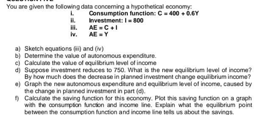 You are given the following data concerning a hypothetical economy: 
i. Consumption function: C=400+0.6Y
ii. Investment: I=800
iii. AE=C+I
iv. AE=Y
a) Sketch equations (iii) and (iv) 
b) Determine the value of autonomous expenditure. 
c) Calculate the value of equilibrium level of income 
d) Suppose investment reduces to 750. What is the new equilibrium level of income? 
By how much does the decrease in planned investment change equilibrium income? 
e) Graph the new autonomous expenditure and equilibrium level of income, caused by 
the change in planned investment in part (d). 
f) Calculate the saving function for this economy. Plot this saving function on a graph 
with the consumption function and income line. Explain what the equilibrium point 
between the consumption function and income line tells us about the savings.