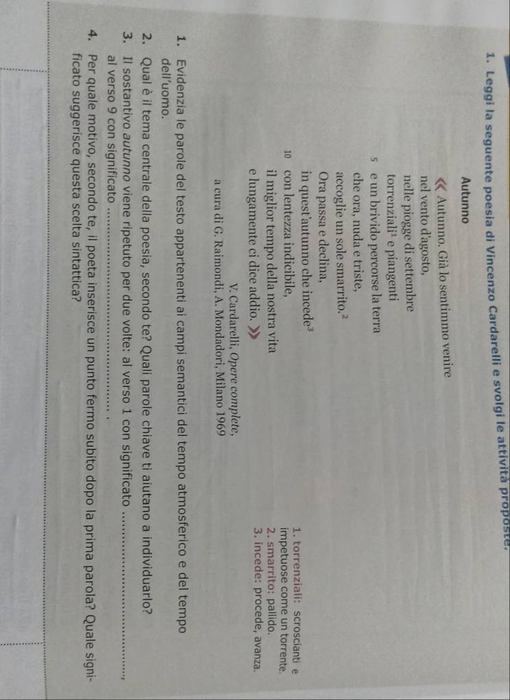 Leggi la seguente poesia di Vincenzo Cardarelli e svolgi le attività proposte. 
Autunno 
Autunno. Già lo sentimmo venire 
nel vento d'agosto, 
nelle piogge di settembre 
torrenzia li^2 e piangenti 
5 e un brivido percorse la terra 
che ora, nuda e triste, 
accoglie un sole smarrito.² 
Ora passa e declina, 
in quest’autunno che incede³ 1. torrenziali: scrosciantie 
10 con lentezza indicibile, impetuose come un torrente. 
il miglior tempo della nostra vita 2. smarrito: pallido. 
e lungamente ci dice addio. 3. incede: procede, avanza. 
V. Cardarelli, Opere complete, 
a cura di G. Raimondi, A. Mondadori, Milano 1969 
1. Evidenzia le parole del testo appartenenti ai campi semantici del tempo atmosferico e del tempo 
dell’uomo. 
2. Qual è il tema centrale della poesia, secondo te? Quali parole chiave ti aiutano a individuarlo? 
3. Il sostantivo autunno viene ripetuto per due volte: al verso 1 con significato_ 
al verso 9 con significato_ 
4. Per quale motivo, secondo te, il poeta inserisce un punto fermo subito dopo la prima parola? Quale signi- 
ficato suggerisce questa scelta sintattica?