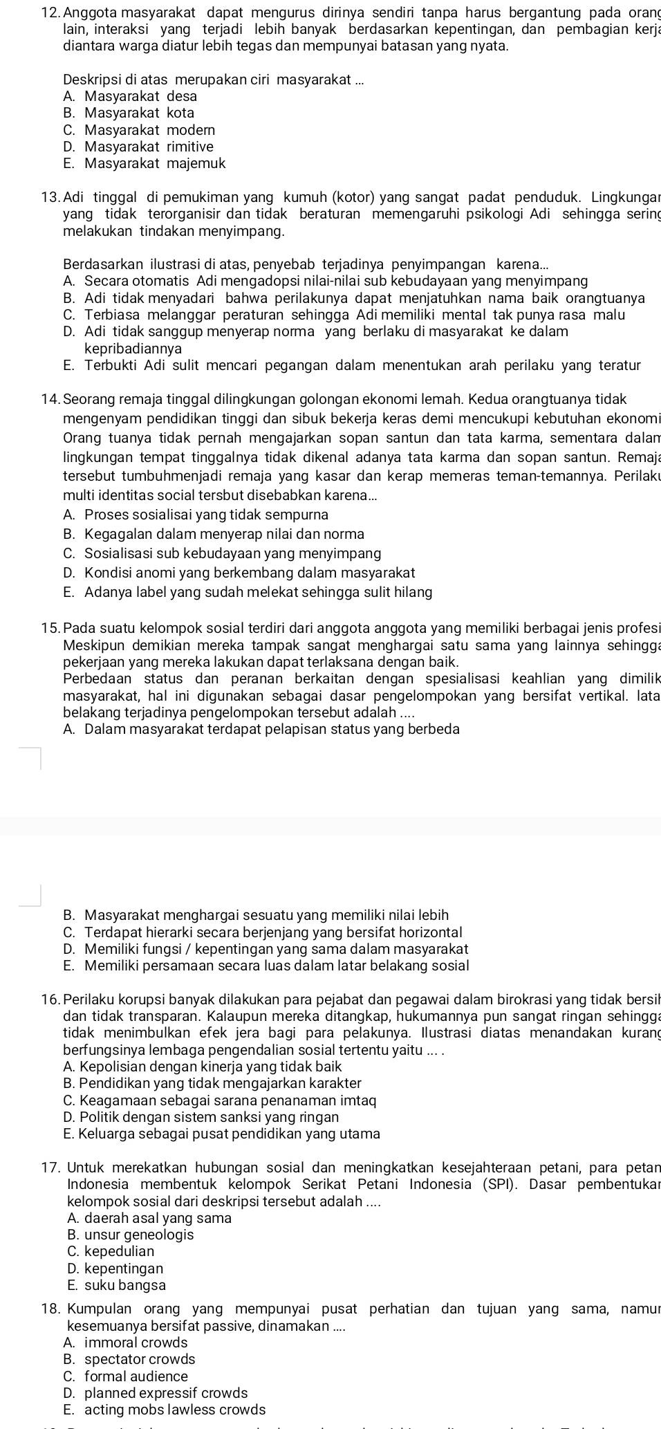 Anggota masyarakat dapat mengurus dirinya sendiri tanpa harus bergantung pada orang
lain, interaksi yang terjadi lebih banyak berdasarkan kepentingan, dan pembagian kerja
diantara warga diatur lebih tegas dan mempunyai batasan yang nyata.
Deskripsi di atas merupakan ciri masyarakat ...
A. Masyarakat desa
B. Masyarakat kota
C. Masyarakat modern
D. Masyarakat rimitive
E. Masyarakat majemuk
13. Adi tinggal di pemukiman yang kumuh (kotor) yang sangat padat penduduk. Lingkungar
yang tidak terorganisir dan tidak beraturan memengaruhi psikologi Adi sehingga sering
melakukan tindakan menyimpang.
Berdasarkan ilustrasi di atas, penyebab terjadinya penyimpangan karena...
A. Secara otomatis Adi mengadopsi nilai-nilai sub kebudayaan yang menyimpang
B. Adi tidak menyadari bahwa perilakunya dapat menjatuhkan nama baik orangtuanya
C. Terbiasa melanggar peraturan sehingga Adi memiliki mental tak punya rasa malu
D. Adi tidak sanggup menyerap norma yang berlaku di masyarakat ke dalam
kepribadiannya
E. Terbukti Adi sulit mencari pegangan dalam menentukan arah perilaku yang teratur
14. Seorang remaja tinggal dilingkungan golongan ekonomi lemah. Kedua orangtuanya tidak
mengenyam pendidikan tinggi dan sibuk bekerja keras demi mencukupi kebutuhan ekonomi
Orang tuanya tidak pernah mengajarkan sopan santun dan tata karma, sementara dalam
lingkungan tempat tinggalnya tidak dikenal adanya tata karma dan sopan santun. Remaja
tersebut tumbuhmenjadi remaja yang kasar dan kerap memeras teman-temannya. Perilaku
multi identitas social tersbut disebabkan karena...
A. Proses sosialisai yang tidak sempurna
B. Kegagalan dalam menyerap nilai dan norma
C. Sosialisasi sub kebudayaan yang menyimpang
D. Kondisi anomi yang berkembang dalam masyarakat
E. Adanya label yang sudah melekat sehingga sulit hilang
15.Pada suatu kelompok sosial terdiri dari anggota anggota yang memiliki berbagai jenis profesi
Meskipun demikian mereka tampak sangat menghargai satu sama yang lainnya sehingga
pekerjaan yang mereka lakukan dapat terlaksana dengan baik.
Perbedaan status dan peranan berkaitan dengan spesialisasi keahlian yang dimilik
masyarakat, hal ini digunakan sebagai dasar pengelompokan yang bersifat vertikal. lata
belakang terjadinya pengelompokan tersebut adalah ....
A. Dalam masyarakat terdapat pelapisan status yang berbeda
B. Masyarakat menghargai sesuatu yang memiliki nilai lebih
C. Terdapat hierarki secara berjenjang yang bersifat horizontal
D. Memiliki fungsi / kepentingan yang sama dalam masyarakat
E. Memiliki persamaan secara luas dalam latar belakang sosial
16. Perilaku korupsi banyak dilakukan para pejabat dan pegawai dalam birokrasi yang tidak bersil
dan tidak transparan. Kalaupun mereka ditangkap, hukumannya pun sangat ringan sehingga
tidak menimbulkan efek jera bagi para pelakunya. Ilustrasi diatas menandakan kurang
berfungsinya lembaga pengendalian sosial tertentu yaitu ... .
A. Kepolisian dengan kinerja yang tidak baik
B. Pendidikan yang tidak mengajarkan karakter
C. Keagamaan sebagai sarana penanaman imtaq
D. Politik dengan sistem sanksi yang ringan
E. Keluarga sebagai pusat pendidikan yang utama
17. Untuk merekatkan hubungan sosial dan meningkatkan kesejahteraan petani, para petan
Indonesia membentuk kelompok Serikat Petani Indonesia (SPI). Dasar pembentukar
kelompok sosial dari deskripsi tersebut adalah ....
A. daerah asal yang sama
B. unsur geneologis
C. kepedulian
D. kepentingan
E. suku bangsa
18. Kumpulan orang yang mempunyai pusat perhatian dan tujuan yang sama, namur
kesemuanya bersifat passive, dinamakan ....
A. immoral crowds
B. spectator crowds
C. formal audience
D. planned expressif crowds
E. acting mobs lawless crowds