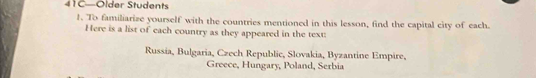 41C—Older Students 
1. To familiarize yourself with the countries mentioned in this lesson, find the capital city of each. 
Here is a list of each country as they appeared in the text: 
Russía, Bulgaria, Czech Republie, Slovakia, Byzantine Empire, 
Greece, Hungary, Poland, Serbia