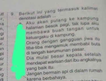 ut! 9. Berikut ini yang termasuk kalimat 
r. denotasi adalan ... 
Ka . Aku akan pulang ke kampung 
n, halaman besok pagi, tak lupa aku 
gi membawa buah tangan untuk 
al keluargaku di kampung. 
r. Orang dengan gangguan jiwa itu 
n tiba-tiba mengamuk membabi buta 
pi di tengah kerumunan pasar. 
ir Dia mulai besar kepala setelah 
ur mendapat warisan dari ibu angkatnya 
ir. yang baik itu. 
g Jangan bermain api di dalam rumah 
di karena berbahaya.