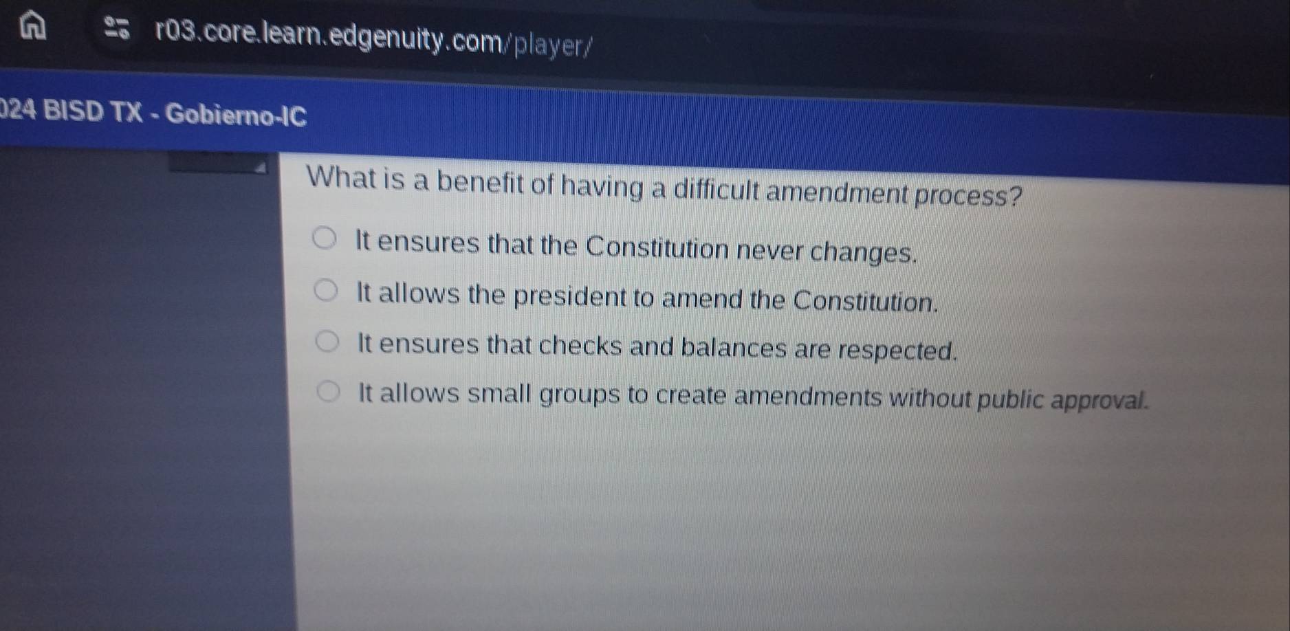 2 6 r03.core.learn.edgenuity.com/player/
024 BISD TX - Gobierno-IC
What is a benefit of having a difficult amendment process?
It ensures that the Constitution never changes.
It allows the president to amend the Constitution.
It ensures that checks and balances are respected.
It allows small groups to create amendments without public approval.