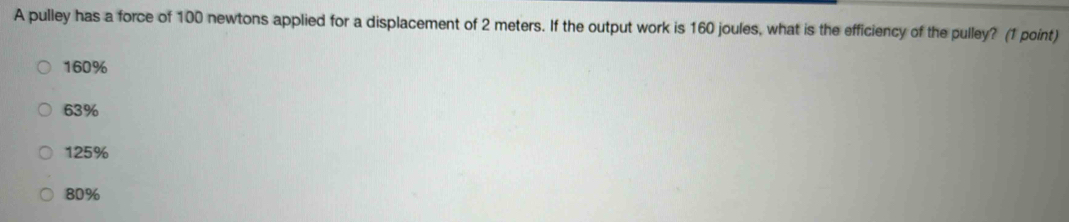 A pulley has a force of 100 newtons applied for a displacement of 2 meters. If the output work is 160 joules, what is the efficiency of the pulley? (1 point)
160%
63%
125%
80%