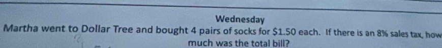 Wednesday 
Martha went to Dollar Tree and bought 4 pairs of socks for $1.50 each. If there is an 8% sales tax, how 
much was the total bill?