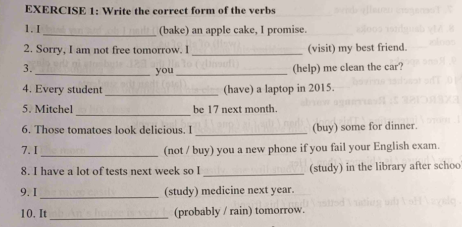 Write the correct form of the verbs 
1.I _(bake) an apple cake, I promise. 
2. Sorry, I am not free tomorrow. I _(visit) my best friend. 
3. (help) me clean the car? 
_you_ 
4. Every student _(have) a laptop in 2015. 
_ 
5. Mitchel be 17 next month. 
6. Those tomatoes look delicious. I _(buy) some for dinner. 
7. I_ (not / buy) you a new phone if you fail your English exam. 
8. I have a lot of tests next week so I _(study) in the library after schoo 
9. I _(study) medicine next year. 
10. It _(probably / rain) tomorrow.