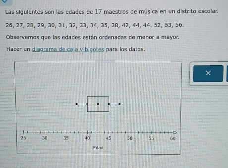 Las siguientes son las edades de 17 maestros de música en un distrito escolar.
26, 27, 28, 29, 30, 31, 32, 33, 34, 35, 38, 42, 44, 44, 52, 53, 56. 
Observemos que las edades están ordenadas de menor a mayor. 
Hacer un diagrama de caja y bigotes para los datos.