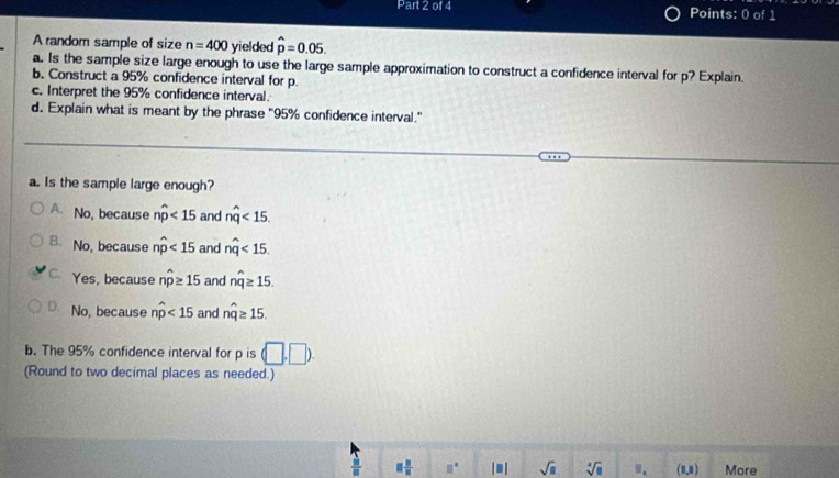 A random sample of size n=400 yielded hat p=0.05. 
a. Is the sample size large enough to use the large sample approximation to construct a confidence interval for p? Explain.
b. Construct a 95% confidence interval for p.
c. Interpret the 95% confidence interval.
d. Explain what is meant by the phrase "95% confidence interval."
a. Is the sample large enough?
A. No, because nwidehat p<15</tex> and nwidehat q<15</tex>.
B. No, because nwidehat p<15</tex> and nwidehat q<15</tex>.
C. Yes, because nwidehat p≥ 15 and nwidehat q≥ 15.
D. No, because nwidehat p<15</tex> and nwidehat q≥ 15. 
b. The 95% confidence interval for p is (□ ,□ ). 
(Round to two decimal places as needed.)
 31/8  □  □ /□   □° |□ | sqrt(□ ) sqrt[3](8) □ . (1,1) More