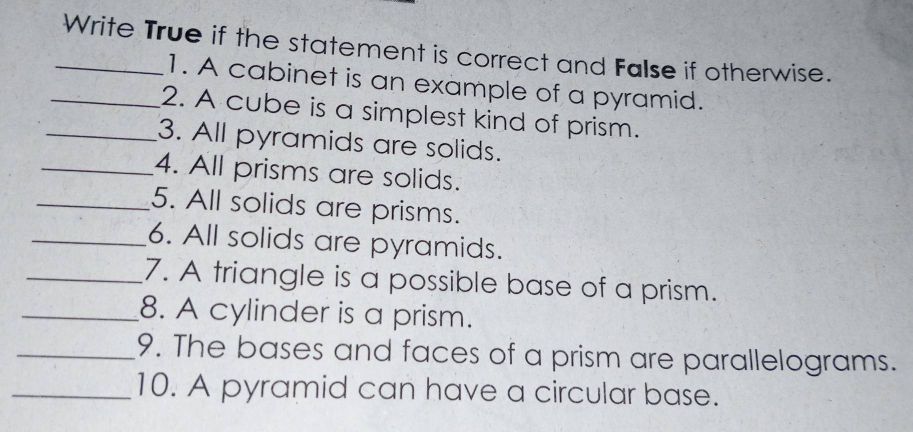 Write True if the statement is correct and False if otherwise. 
1. A cabinet is an example of a pyramid. 
_2. A cube is a simplest kind of prism. 
_3. All pyramids are solids. 
_4. All prisms are solids. 
_5. All solids are prisms. 
_6. All solids are pyramids. 
_7. A triangle is a possible base of a prism. 
_8. A cylinder is a prism. 
_9. The bases and faces of a prism are parallelograms. 
_10. A pyramid can have a circular base.