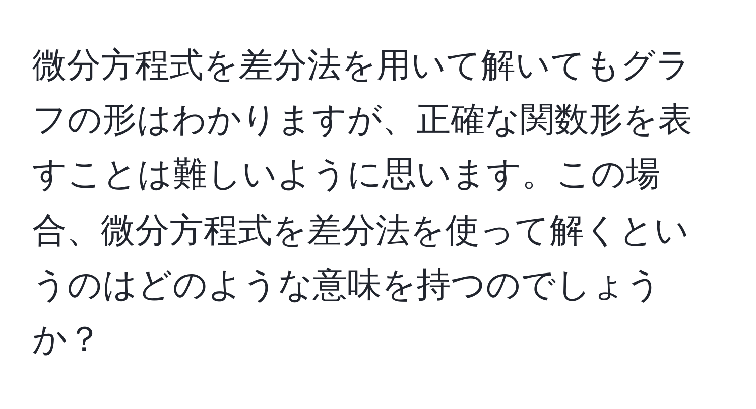 微分方程式を差分法を用いて解いてもグラフの形はわかりますが、正確な関数形を表すことは難しいように思います。この場合、微分方程式を差分法を使って解くというのはどのような意味を持つのでしょうか？