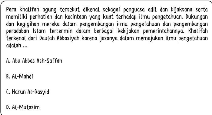 Para khalifah agung tersebut dikenal sebagai penguasa adil dan bijaksana serta
memiliki perhatian dan kecintaan yang kuat terhadap ilmu pengetahuan. Dukungan
dan kegigihan mereka dalam pengembangan ilmu pengetahuan dan pengembangan
peradaban Islam tercermin dalam berbagai kebijakan pemerintahannya. Khalifah
terkenal dari Daulah Abbasiyah karena jasanya dalam memajukan ilmu pengetahuan
adalah ...
A. Abu Abbas Ash-Saffah
B. Al-Mahdi
C. Harun Al-Rasyid
D. Al-Mutasim