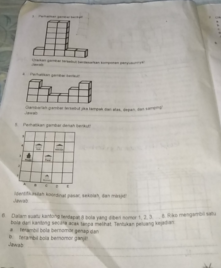 Perhatikan gambar barikýt! 
Uraikan gambar tersebut berdasarkan komponen penyusunnya! 
_ 
Jawab 
_ 
_ 
Gambarlah gambar tersebut jika tampak dari atas, depan, dan samping' 
_ 
Jawab 
5. Perhatikan gambar denah berikut! 
Identifikasilah koordinat pasar, sekolah, dan masjid! 
Jawab._ 
_ 
_ 
_ 
6. Dalam suatu kantong terdapat 8 bola yang diberi nomor 1, 2, 3, ..., 8. Riko mengambil satu 
bola dari kantong secara acak tanpa melihat. Tentukan peluang kejadian 
a terambil bola bernomor genap dan 
b. terambil bola bernomor ganjil! 
Jawab_ 
_