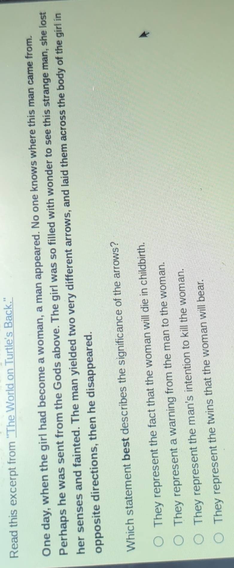 Read this excerpt from ''The World on Turtle's Back.''
One day, when the girl had become a woman, a man appeared. No one knows where this man came from.
Perhaps he was sent from the Gods above. The girl was so filled with wonder to see this strange man, she lost
her senses and fainted. The man yielded two very different arrows, and laid them across the body of the girl in
opposite directions, then he disappeared.
Which statement best describes the significance of the arrows?
They represent the fact that the woman will die in childbirth.
They represent a warning from the man to the woman.
They represent the man's intention to kill the woman.
They represent the twins that the woman will bear.