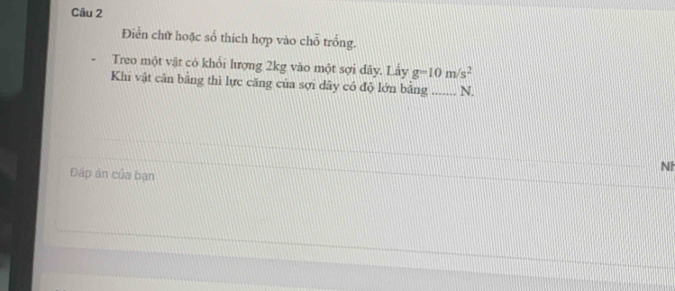 Điền chữ hoặc số thích hợp vào chỗ trống. 
Treo một vật có khổi lượng 2kg vào một sợi dây. Lấy g=10m/s^2
Khi vật cân bằng thì lực căng của sợi dây có độ lớn bằng _N. 
NI 
Đấp án của bạn