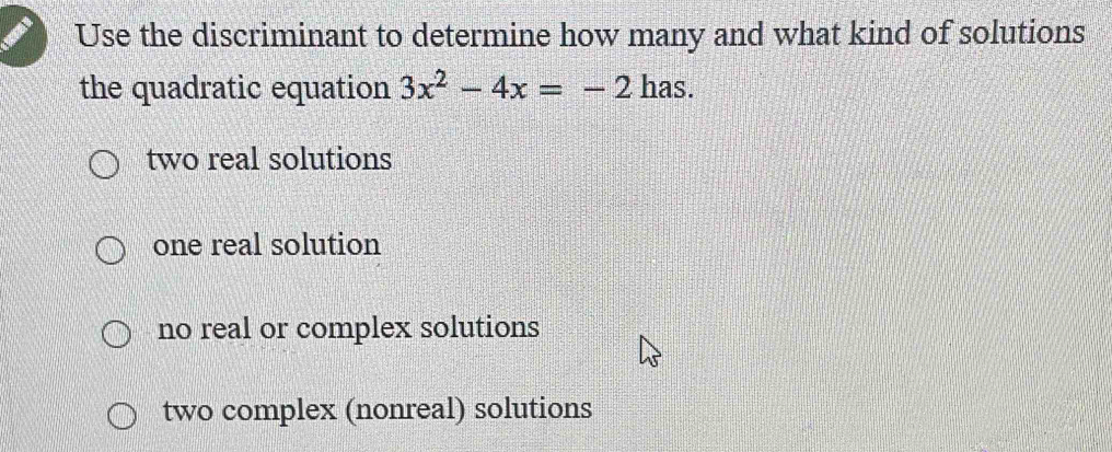 Use the discriminant to determine how many and what kind of solutions
the quadratic equation 3x^2-4x=-2 has.
two real solutions
one real solution
no real or complex solutions
two complex (nonreal) solutions