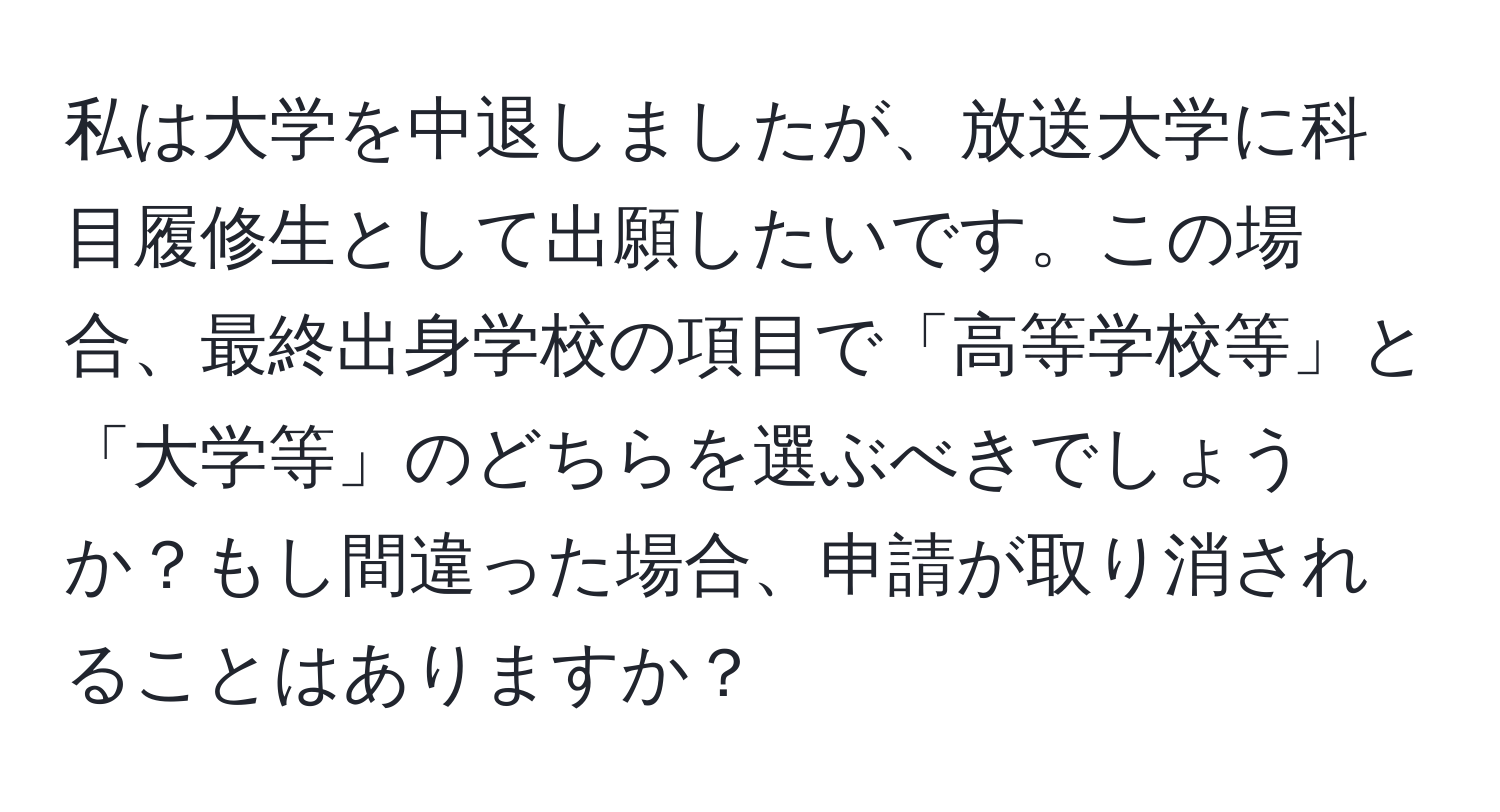 私は大学を中退しましたが、放送大学に科目履修生として出願したいです。この場合、最終出身学校の項目で「高等学校等」と「大学等」のどちらを選ぶべきでしょうか？もし間違った場合、申請が取り消されることはありますか？