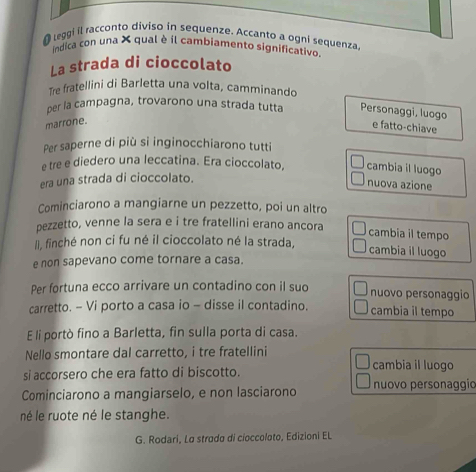 leggi il racconto diviso in sequenze. Accanto a ogni sequenza. 
indica con una X qual è il cambiamento significativo 
La strada di cioccolato 
Tre fratellini di Barletta una volta, camminando 
per la campagna, trovarono una strada tutta Personaggi, luogo 
marrone. 
e fatto-chiave 
Per saperne di più si inginocchiarono tutti 
e tre e diedero una leccatina. Era cioccolato, cambia il luogo nuova azione 
era una strada di cioccolato. 
Cominciarono a mangiarne un pezzetto, poi un altro 
pezzetto, venne la sera e i tre fratellini erano ancora 
cambia il tempo 
I), finché non ci fu né il cioccolato né la strada, cambia il luogo 
e non sapevano come tornare a casa. 
Per fortuna ecco arrivare un contadino con il suo nuovo personaggio 
carretto. - Vi porto a casa io - disse il contadino. cambia il tempo 
E li portò fino a Barletta, fin sulla porta di casa. 
Nello smontare dal carretto, i tre fratellini cambia il luogo 
si accorsero che era fatto di biscotto. 
Cominciarono a mangiarselo, e non lasciarono nuovo personaggío 
né le ruote né le stanghe. 
G. Rodari, La strado di cioccoloto, Edizioni EL