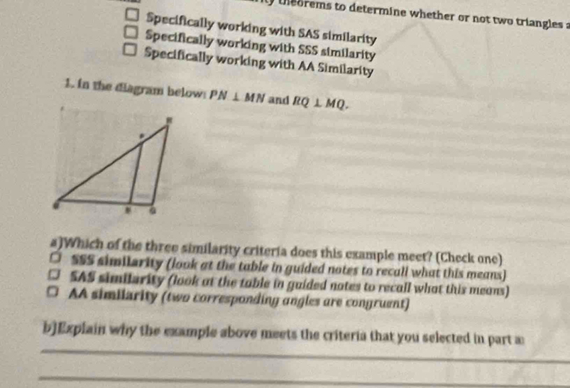 orems to determine whether or not two triangles a
Specifically working with SAS similarity
Specifically working with SSS similarity
Specifically working with AA Similarity
1. in the diagram below PN⊥ MN and RQ⊥ MQ. 
a)Which of the three similarity criteria does this example meet? (Check one)
□ SSS similerity (look at the table in guided notes to recall what this means)
SAS similerity (look at the table in guided notes to recall what this means)
a AA similarity (two corresponding angles are congruent)
_
b]Explain why the example above meets the criteria that you selected in part a
_