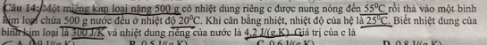 Một miếng kan loại nặng 500 g có nhiệt dung riêng c được nung nóng đến 55°C rồi thả vào một binh 
kim loại chứa 500 g nước đều ở nhiệt độ 20°C T. Khi cân bằng nhiệt, nhiệt độ của hệ là 25°C Biết nhiệt dung của 
binh kịm loại là 300 J/K và nhiệt dung riếng của nước là 4,2 J/(g,K). Giá trị của c là 
1