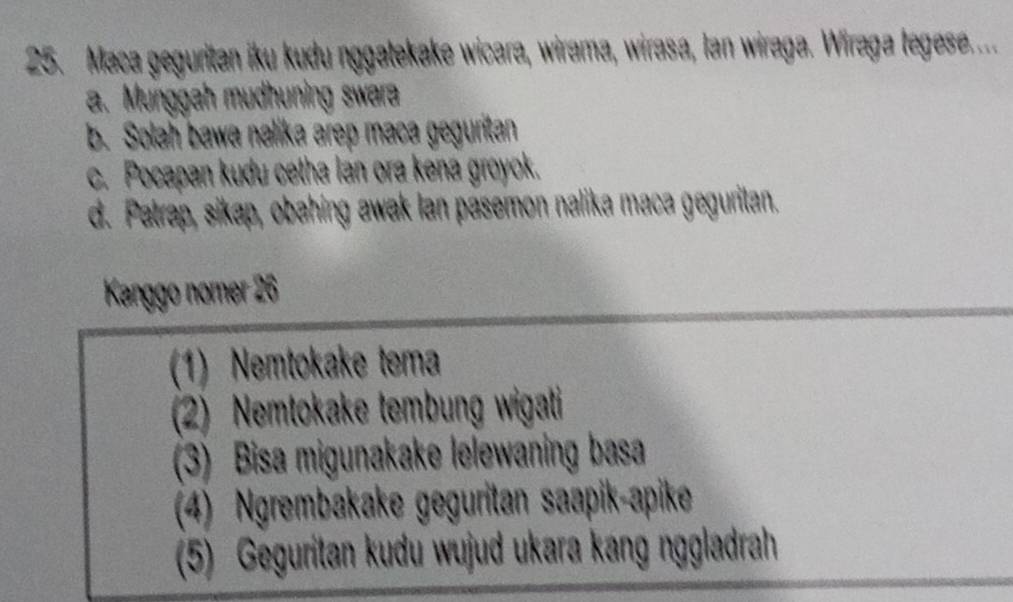 Maca geguritan iku kudu nggatekake wicara, wirama, wirasa, Ian wiraga. Wiraga legese....
a. Munggah mudhuning swara
b. Solah bawa nalika arep maca geguritan
c. Pocapan kudu cetha lan ora kena groyok.
d. Patrap, sikap, obahing awak lan pasemon nalika maca geguritan.
Kanggo nomer 26
(1) Nemtokake tema
(2) Nemtokake tembung wigati
(3) Bisa migunakake lelewaning basa
(4) Ngrembakake geguritan saapik-apike
(5) Geguritan kudu wujud ukara kang nggladrah