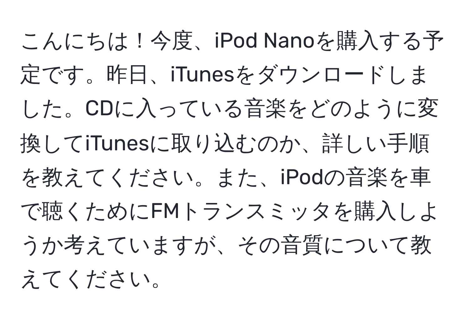 こんにちは！今度、iPod Nanoを購入する予定です。昨日、iTunesをダウンロードしました。CDに入っている音楽をどのように変換してiTunesに取り込むのか、詳しい手順を教えてください。また、iPodの音楽を車で聴くためにFMトランスミッタを購入しようか考えていますが、その音質について教えてください。