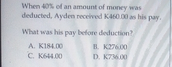 When 40% of an amount of money was
deducted, Ayden received K460.00 as his pay.
What was his pay before deduction?
A. K184,00 B. K276.00
C. K644.00 D. K736.00